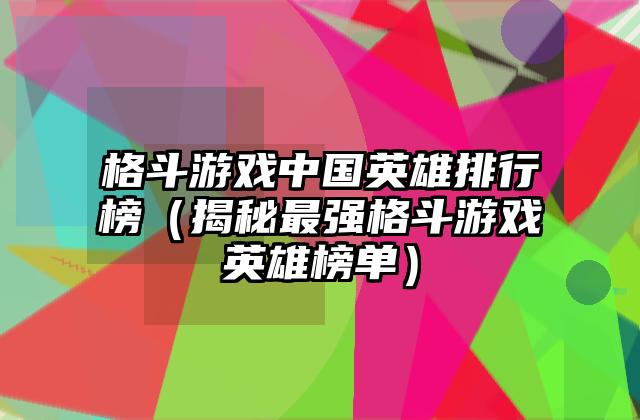 格斗游戏中国英雄排行榜（揭秘最强格斗游戏英雄榜单）