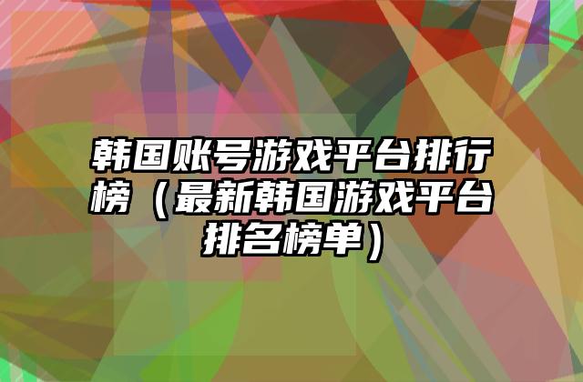 韩国账号游戏平台排行榜（最新韩国游戏平台排名榜单）