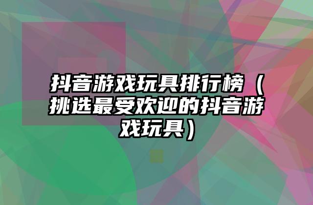 抖音游戏玩具排行榜（挑选最受欢迎的抖音游戏玩具）