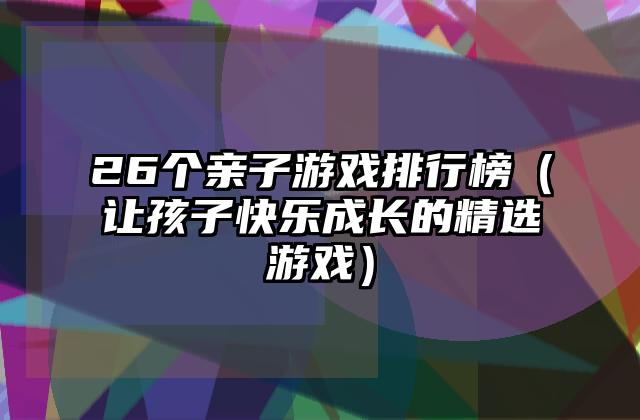 26个亲子游戏排行榜（让孩子快乐成长的精选游戏）