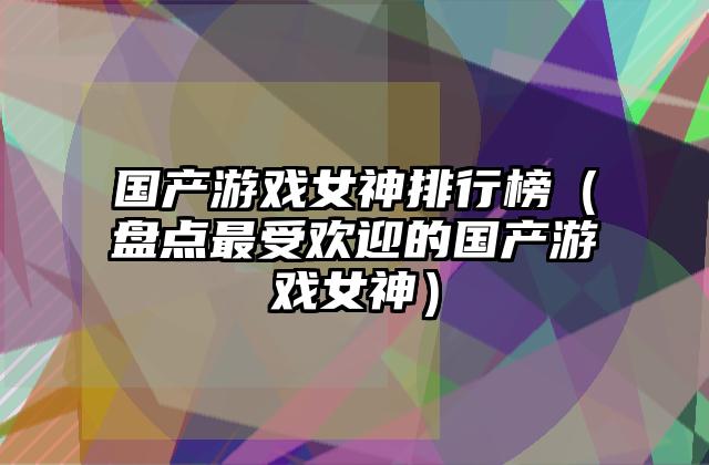 国产游戏女神排行榜（盘点最受欢迎的国产游戏女神）