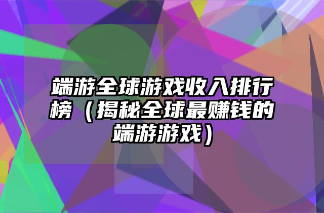 端游全球游戏收入排行榜（揭秘全球最赚钱的端游游戏）
