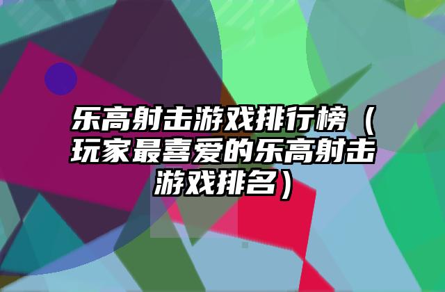 乐高射击游戏排行榜（玩家最喜爱的乐高射击游戏排名）