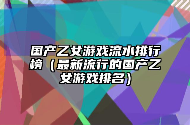 国产乙女游戏流水排行榜（最新流行的国产乙女游戏排名）