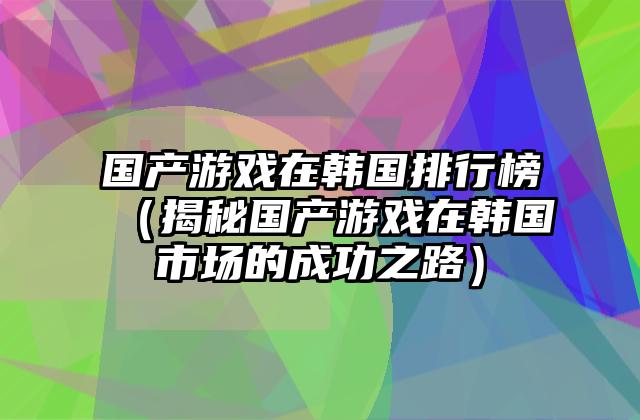 国产游戏在韩国排行榜（揭秘国产游戏在韩国市场的成功之路）