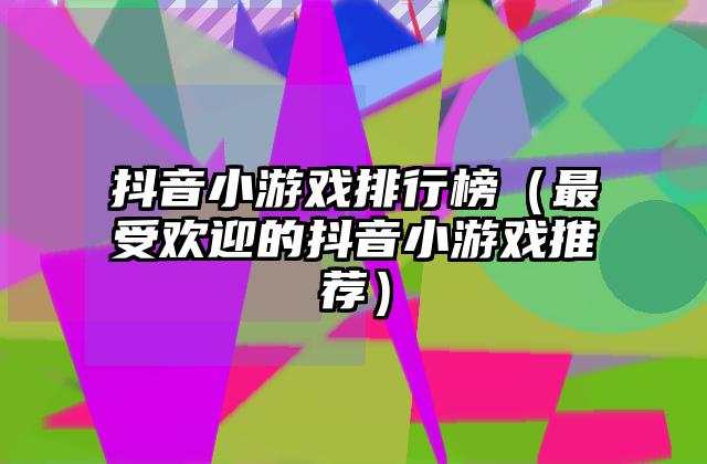 抖音小游戏排行榜（最受欢迎的抖音小游戏推荐）