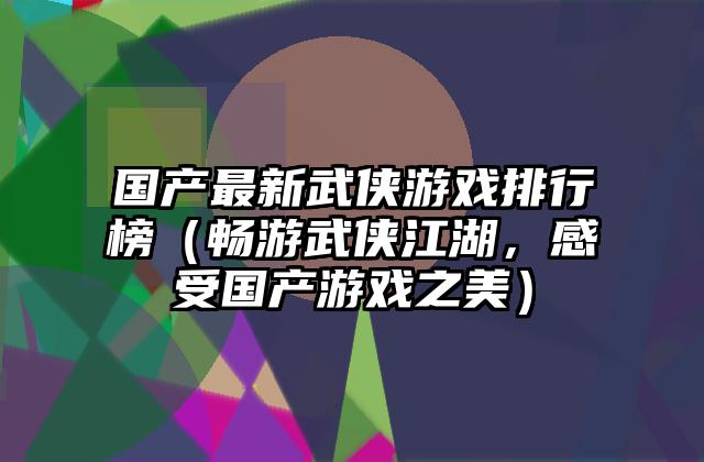 国产最新武侠游戏排行榜（畅游武侠江湖，感受国产游戏之美）