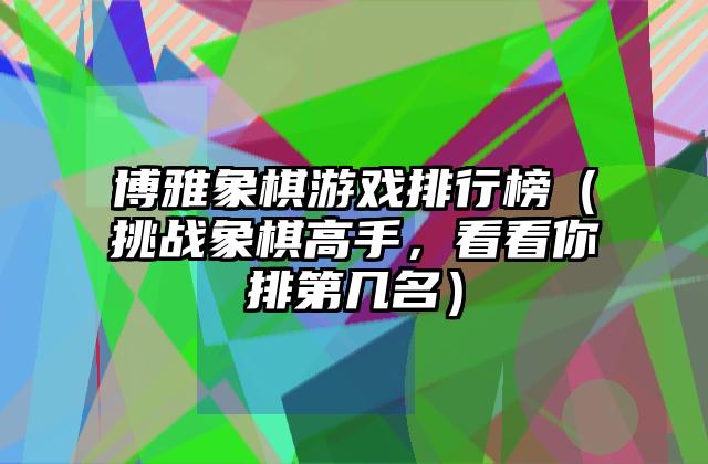 博雅象棋游戏排行榜（挑战象棋高手，看看你排第几名）