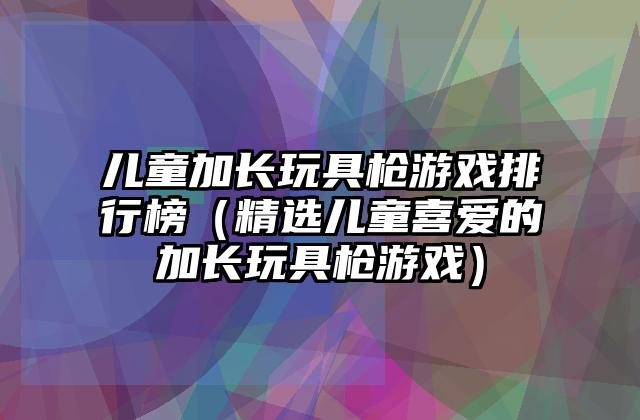 儿童加长玩具枪游戏排行榜（精选儿童喜爱的加长玩具枪游戏）