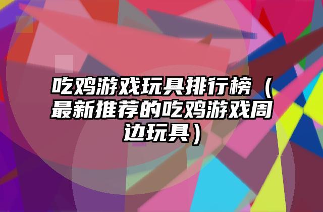 吃鸡游戏玩具排行榜（最新推荐的吃鸡游戏周边玩具）