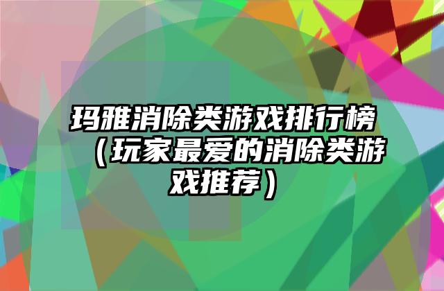 玛雅消除类游戏排行榜（玩家最爱的消除类游戏推荐）