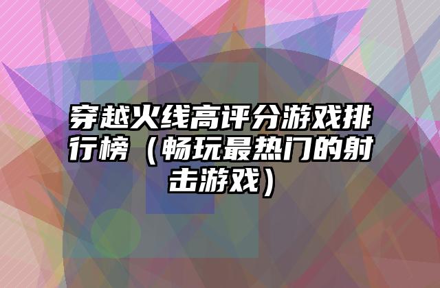 穿越火线高评分游戏排行榜（畅玩最热门的射击游戏）