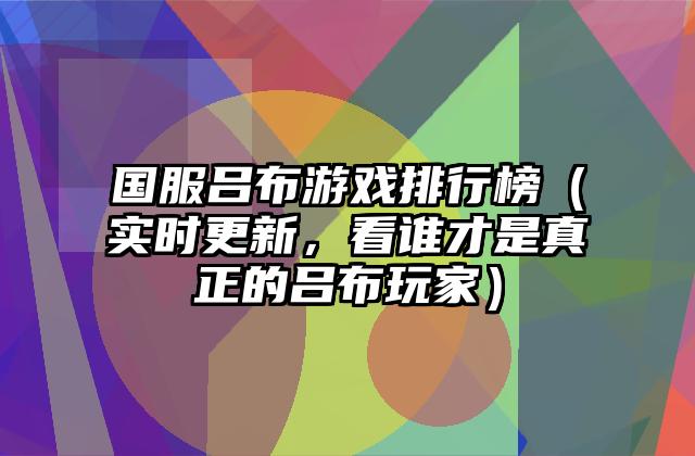 国服吕布游戏排行榜（实时更新，看谁才是真正的吕布玩家）
