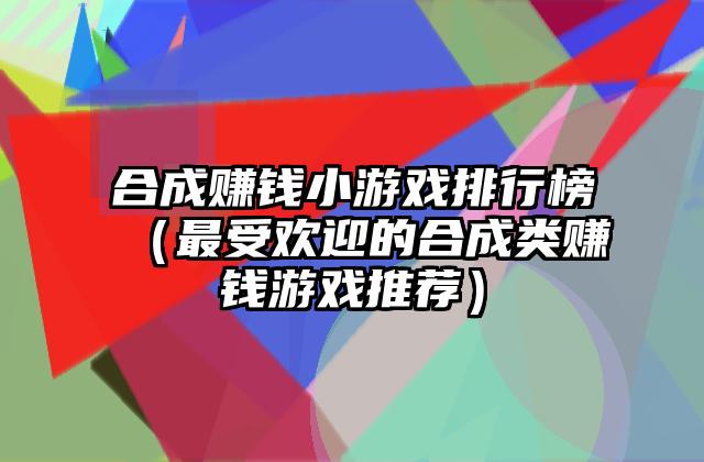 合成赚钱小游戏排行榜（最受欢迎的合成类赚钱游戏推荐）