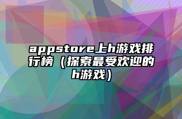 appstore上h游戏排行榜（探索最受欢迎的h游戏）