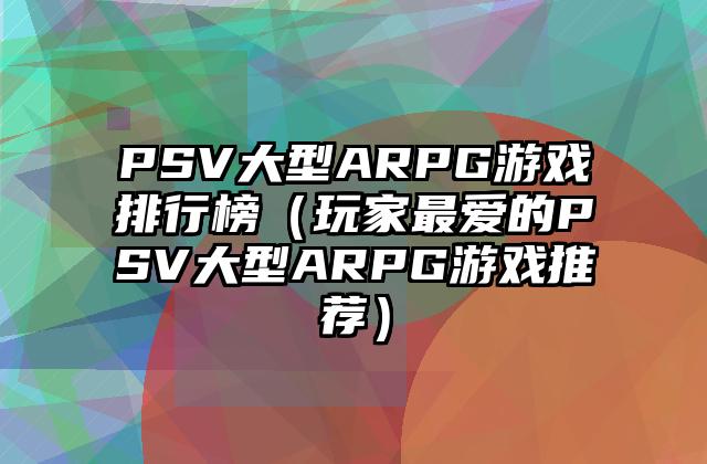 PSV大型ARPG游戏排行榜（玩家最爱的PSV大型ARPG游戏推荐）