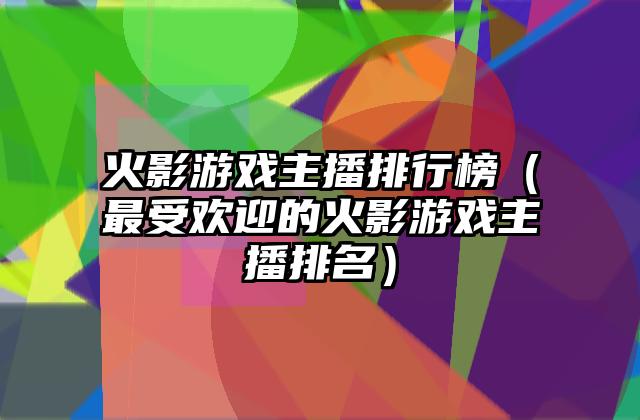 火影游戏主播排行榜（最受欢迎的火影游戏主播排名）