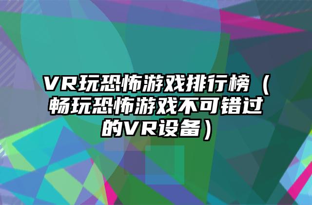 VR玩恐怖游戏排行榜（畅玩恐怖游戏不可错过的VR设备）