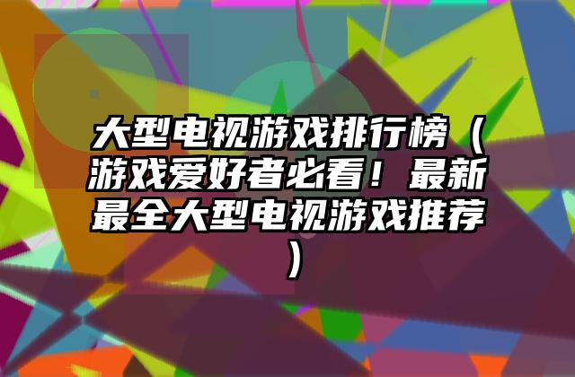 大型电视游戏排行榜（游戏爱好者必看！最新最全大型电视游戏推荐）