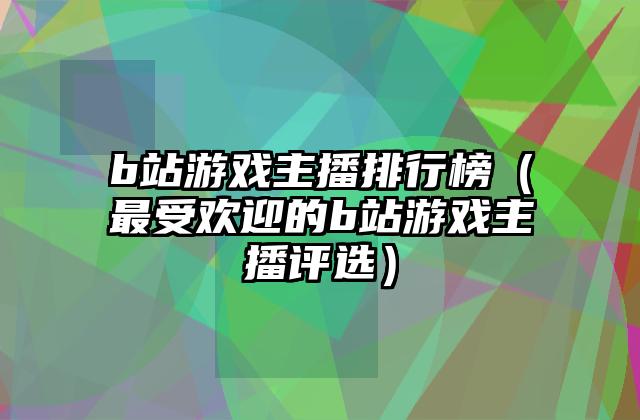 b站游戏主播排行榜（最受欢迎的b站游戏主播评选）