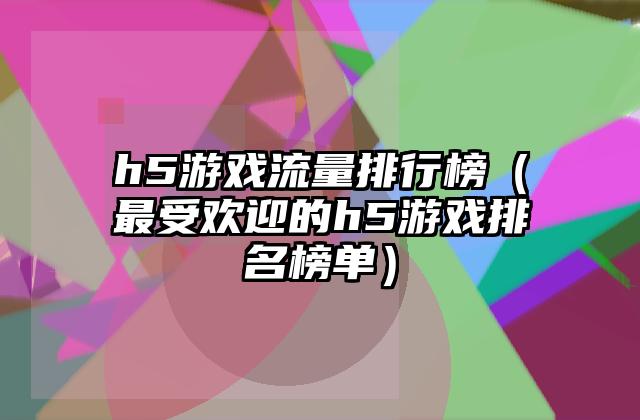 h5游戏流量排行榜（最受欢迎的h5游戏排名榜单）
