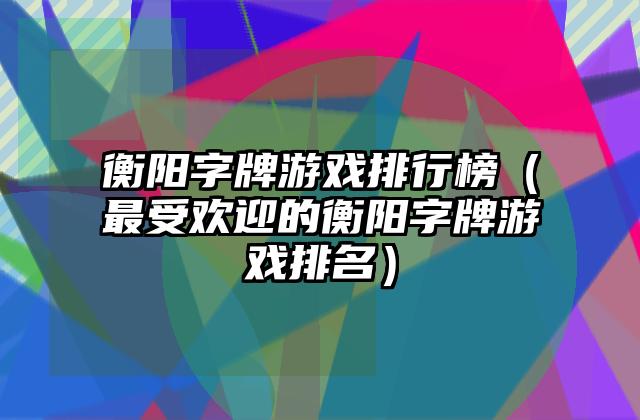 衡阳字牌游戏排行榜（最受欢迎的衡阳字牌游戏排名）