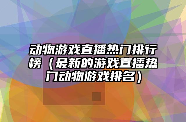 动物游戏直播热门排行榜（最新的游戏直播热门动物游戏排名）