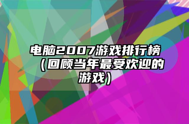 电脑2007游戏排行榜（回顾当年最受欢迎的游戏）