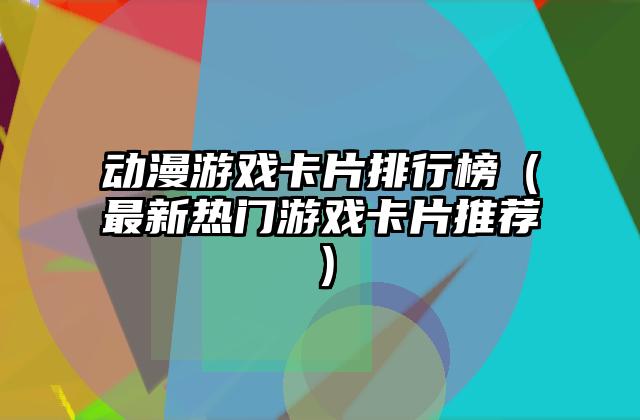 动漫游戏卡片排行榜（最新热门游戏卡片推荐）
