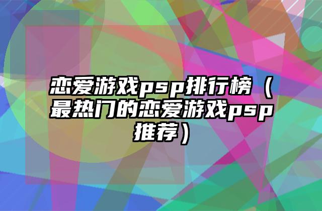 恋爱游戏psp排行榜（最热门的恋爱游戏psp推荐）