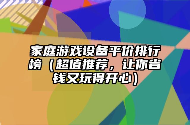 家庭游戏设备平价排行榜（超值推荐，让你省钱又玩得开心）