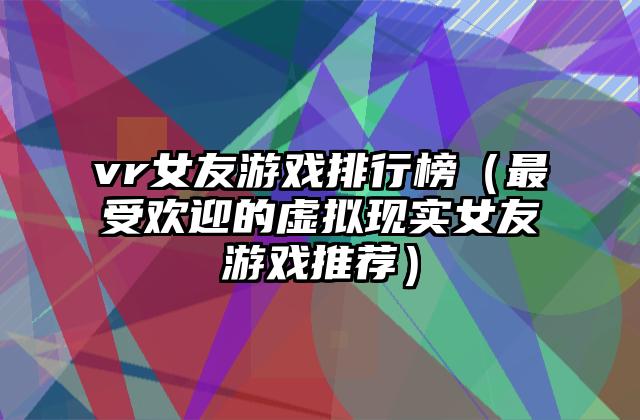 vr女友游戏排行榜（最受欢迎的虚拟现实女友游戏推荐）