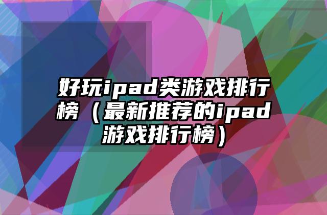 好玩ipad类游戏排行榜（最新推荐的ipad游戏排行榜）