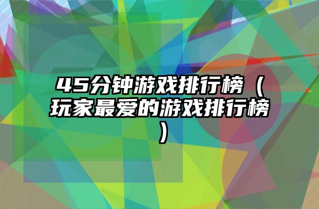 45分钟游戏排行榜（玩家最爱的游戏排行榜）