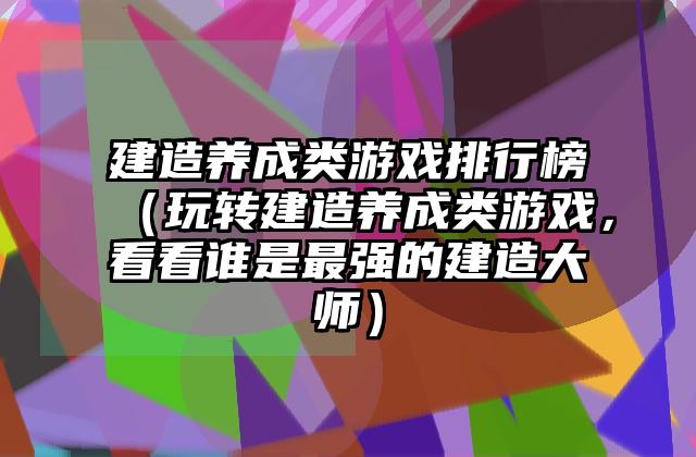 建造养成类游戏排行榜（玩转建造养成类游戏，看看谁是最强的建造大师）