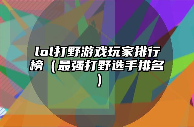 lol打野游戏玩家排行榜（最强打野选手排名）