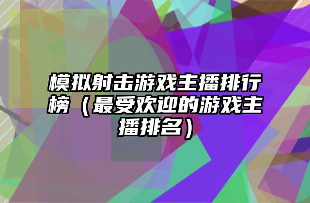模拟射击游戏主播排行榜（最受欢迎的游戏主播排名）