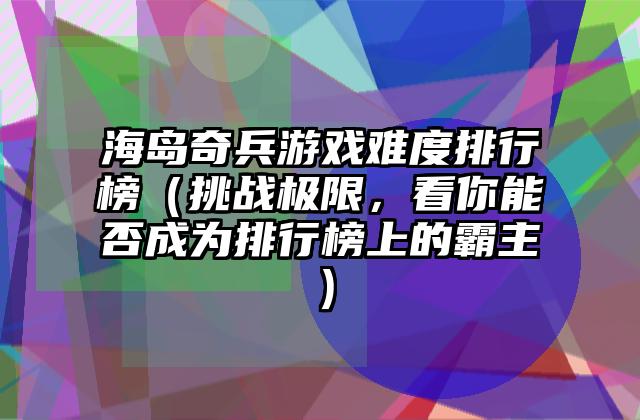 海岛奇兵游戏难度排行榜（挑战极限，看你能否成为排行榜上的霸主）