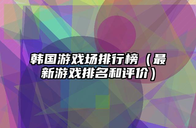 韩国游戏场排行榜（最新游戏排名和评价）