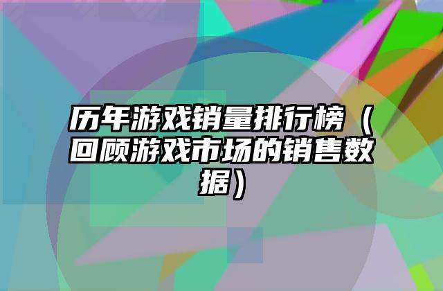 历年游戏销量排行榜（回顾游戏市场的销售数据）