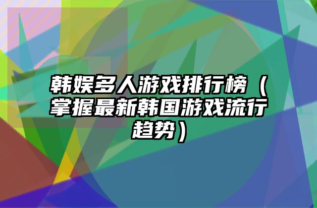 韩娱多人游戏排行榜（掌握最新韩国游戏流行趋势）