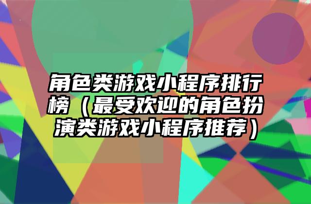 角色类游戏小程序排行榜（最受欢迎的角色扮演类游戏小程序推荐）