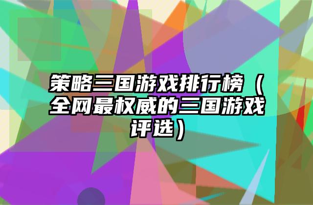 策略三国游戏排行榜（全网最权威的三国游戏评选）
