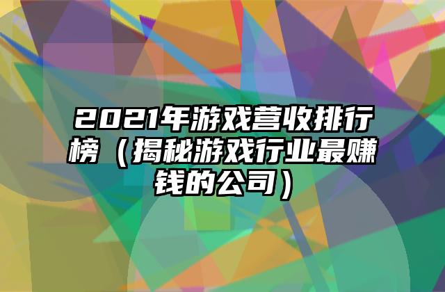 2021年游戏营收排行榜（揭秘游戏行业最赚钱的公司）