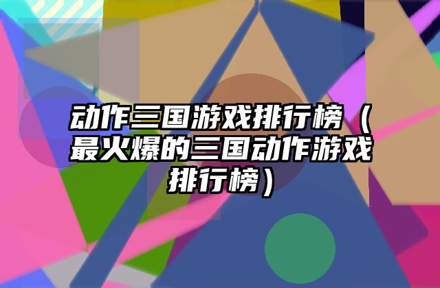 动作三国游戏排行榜（最火爆的三国动作游戏排行榜）