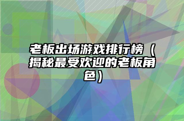 老板出场游戏排行榜（揭秘最受欢迎的老板角色）