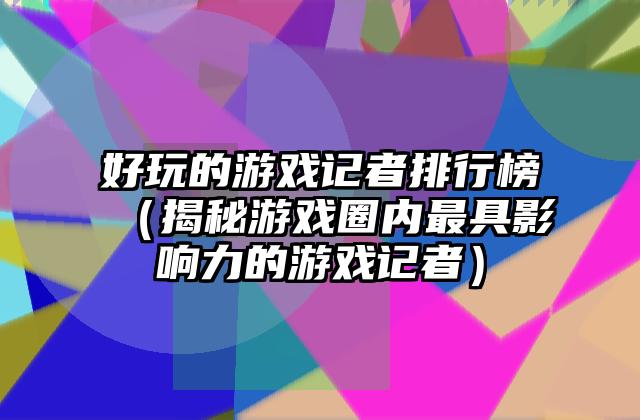 好玩的游戏记者排行榜（揭秘游戏圈内最具影响力的游戏记者）