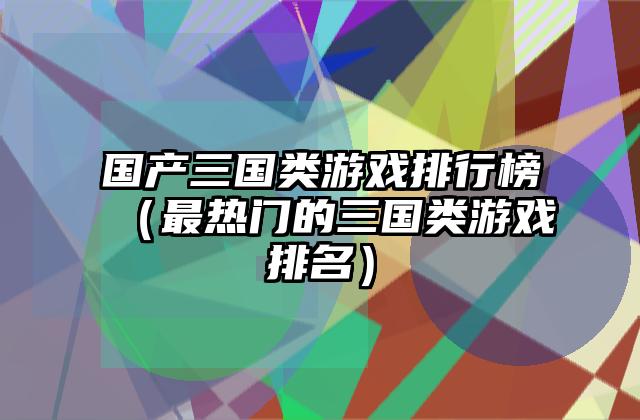 国产三国类游戏排行榜（最热门的三国类游戏排名）