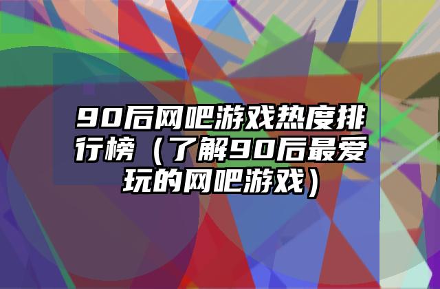 90后网吧游戏热度排行榜（了解90后最爱玩的网吧游戏）