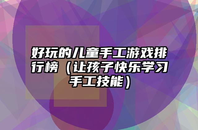 好玩的儿童手工游戏排行榜（让孩子快乐学习手工技能）
